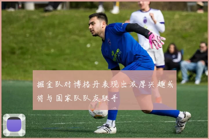 掘金队对博格丹表现出浓厚兴趣或将与国家队队友联手