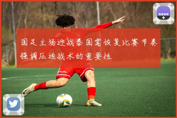 国足主场迎战泰国需恢复比赛节奏强调压迫战术的重要性