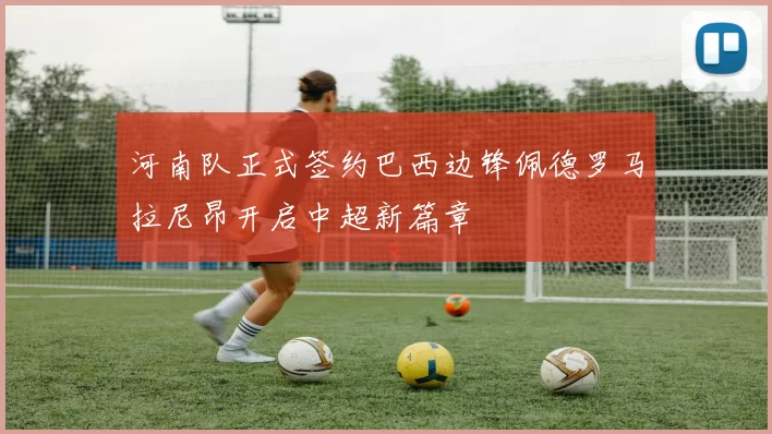 河南队正式签约巴西边锋佩德罗马拉尼昂开启中超新篇章