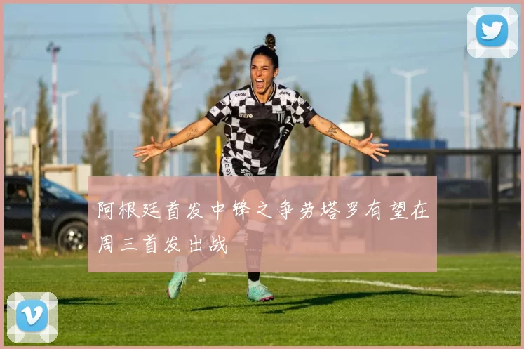 阿根廷首发中锋之争劳塔罗有望在周三首发出战